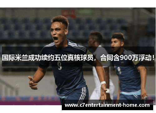国际米兰成功续约五位真核球员，合同含900万浮动！