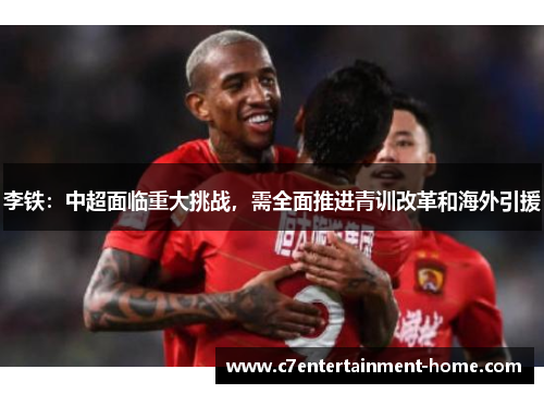 李铁：中超面临重大挑战，需全面推进青训改革和海外引援